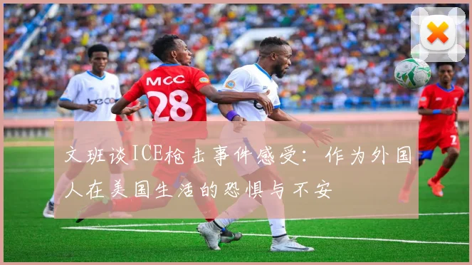 文班谈ICE枪击事件感受：作为外国人在美国生活的恐惧与不安