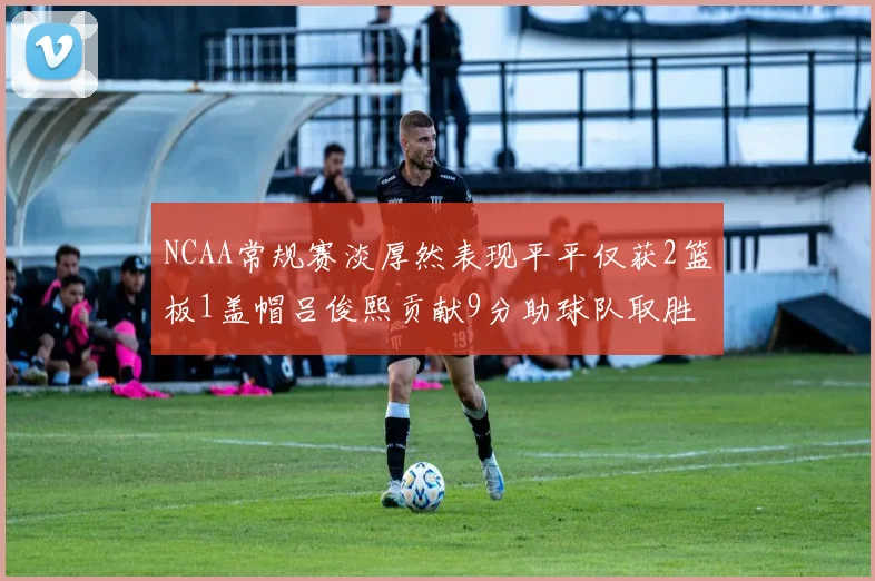 NCAA常规赛淡厚然表现平平仅获2篮板1盖帽吕俊熙贡献9分助球队取胜