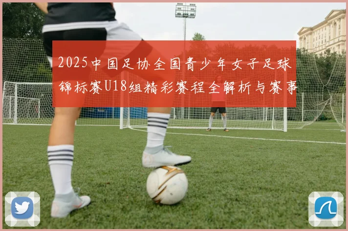 2025中国足协全国青少年女子足球锦标赛U18组精彩赛程全解析与赛事亮点展望
