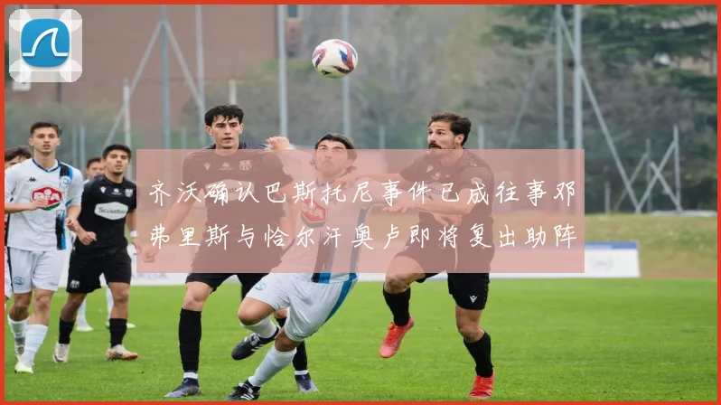 齐沃确认巴斯托尼事件已成往事邓弗里斯与恰尔汗奥卢即将复出助阵