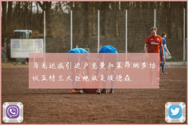 马竞达成引进卢克曼和莱昂纳多协议亚特兰大拒绝放走埃德森