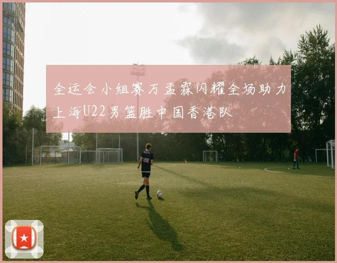 全运会小组赛万孟霖闪耀全场助力上海U22男篮胜中国香港队