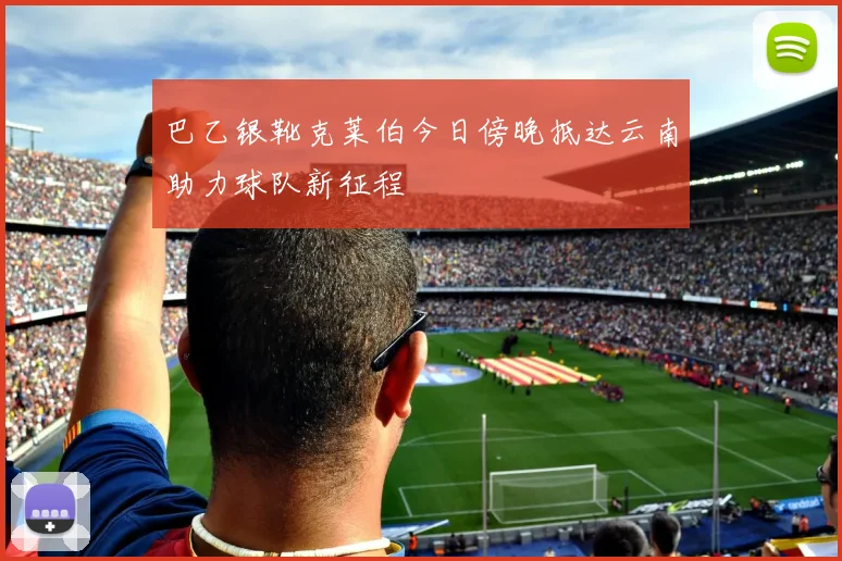 巴乙银靴克莱伯今日傍晚抵达云南助力球队新征程
