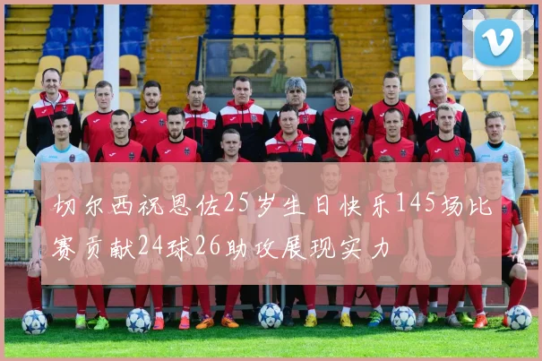 切尔西祝恩佐25岁生日快乐145场比赛贡献24球26助攻展现实力