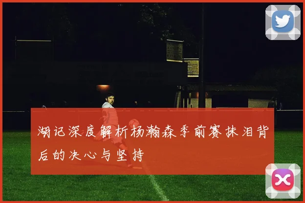 湖记深度解析杨瀚森季前赛抹泪背后的决心与坚持