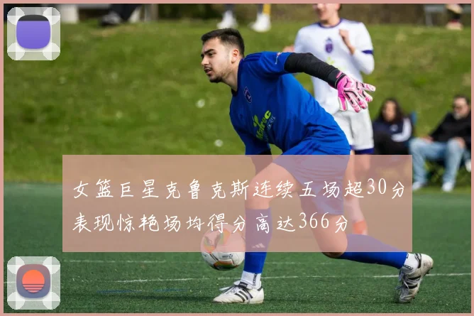 女篮巨星克鲁克斯连续五场超30分表现惊艳场均得分高达366分