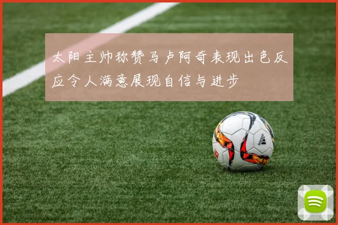 太阳主帅称赞马卢阿奇表现出色反应令人满意展现自信与进步