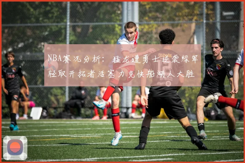 NBA赛况分析:猛龙遭勇士逆袭绿军轻取开拓者活塞力克快船湖人大胜国王