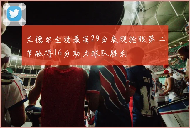 兰德尔全场最高29分表现抢眼第二节独得16分助力球队胜利