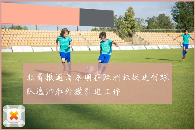 北青报道马永明在欧洲积极进行球队选帅和外援引进工作