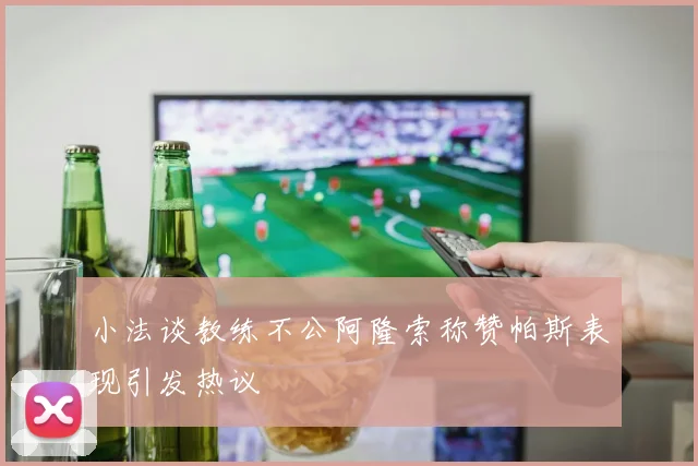 小法谈教练不公阿隆索称赞帕斯表现引发热议