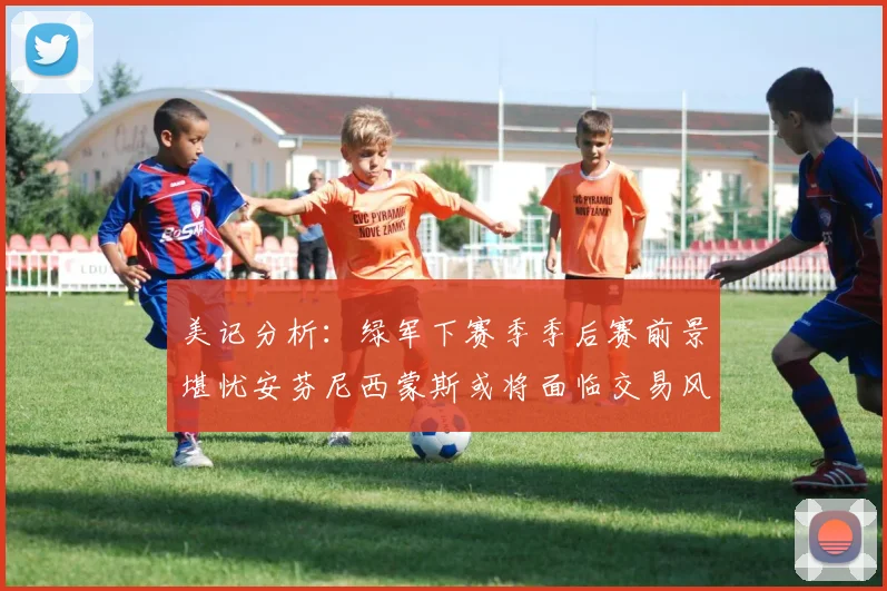 美记分析：绿军下赛季季后赛前景堪忧安芬尼西蒙斯或将面临交易风险