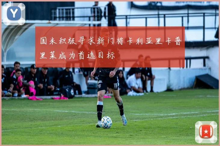 国米积极寻求新门将卡利亚里卡普里莱成为首选目标