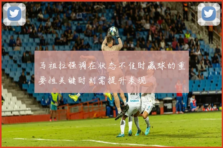 马祖拉强调在状态不佳时赢球的重要性关键时刻需提升表现