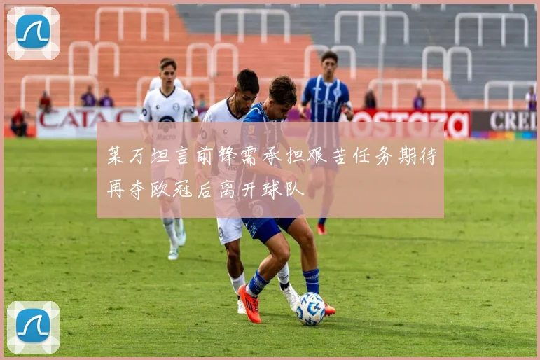 莱万坦言前锋需承担艰苦任务期待再夺欧冠后离开球队