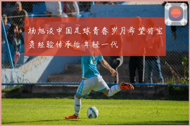 杨旭谈中国足球青春岁月希望将宝贵经验传承给年轻一代