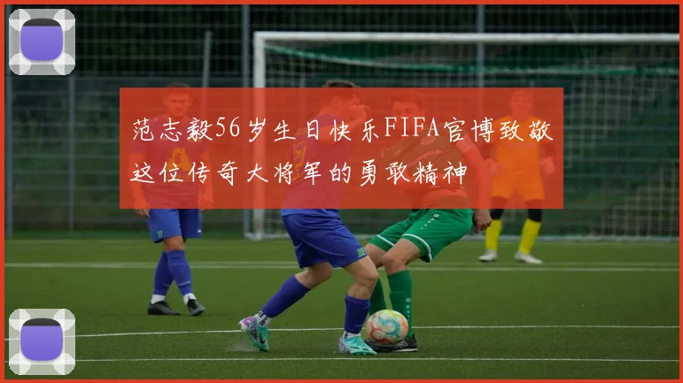 范志毅56岁生日快乐FIFA官博致敬这位传奇大将军的勇敢精神