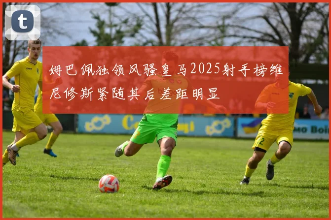 姆巴佩独领风骚皇马2025射手榜维尼修斯紧随其后差距明显