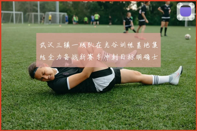武汉三镇一线队在光谷训练基地集结全力备战新赛季冲刺目标明确士气高涨
