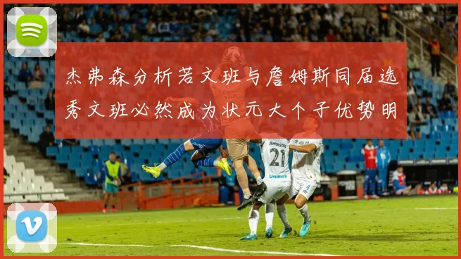 杰弗森分析若文班与詹姆斯同届选秀文班必然成为状元大个子优势明显