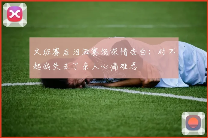 文班赛后泪洒赛场深情告白：对不起我失去了亲人心痛难忍