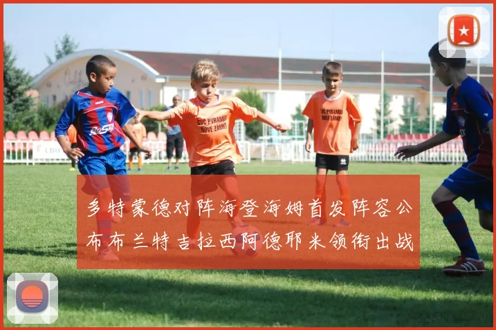 多特蒙德对阵海登海姆首发阵容公布布兰特吉拉西阿德耶米领衔出战