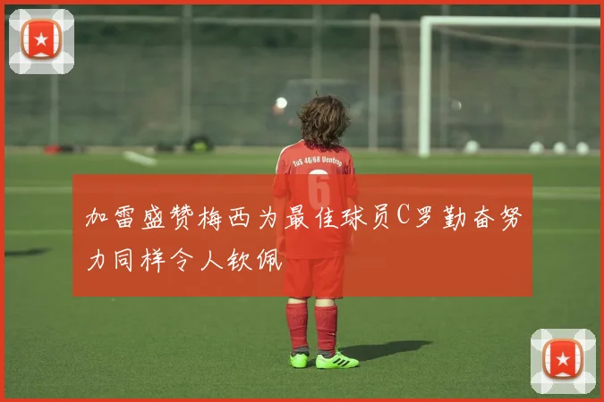 加雷盛赞梅西为最佳球员C罗勤奋努力同样令人钦佩