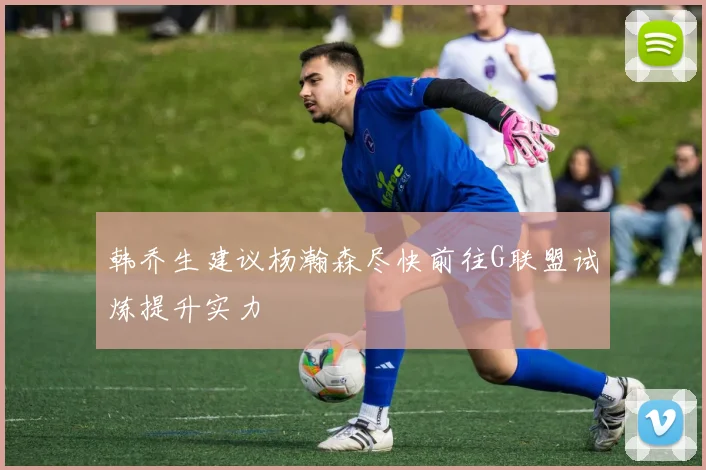 韩乔生建议杨瀚森尽快前往G联盟试炼提升实力