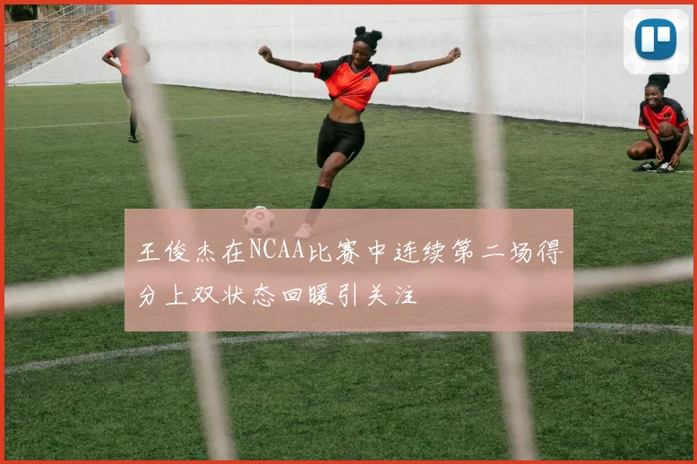 王俊杰在NCAA比赛中连续第二场得分上双状态回暖引关注