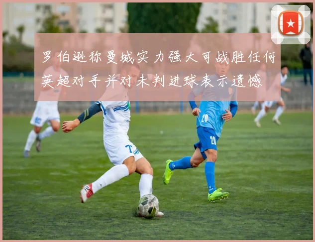 罗伯逊称曼城实力强大可战胜任何英超对手并对未判进球表示遗憾