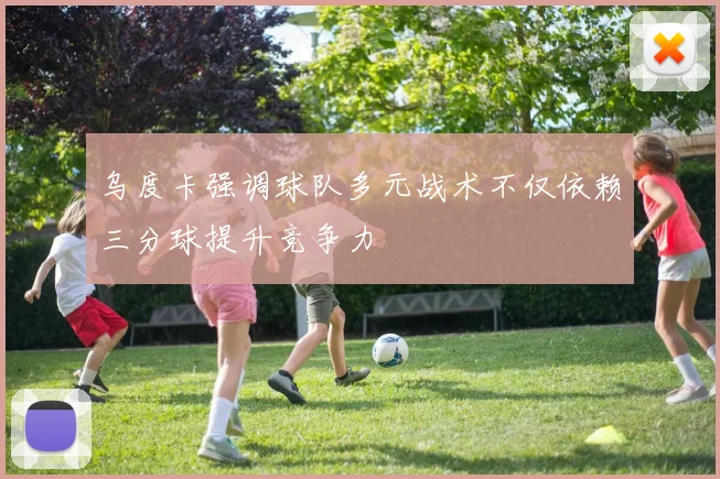 乌度卡强调球队多元战术不仅依赖三分球提升竞争力