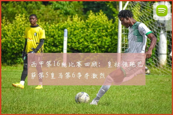 西甲第16轮比赛回顾：皇社领跑巴萨第5皇马第6争夺激烈