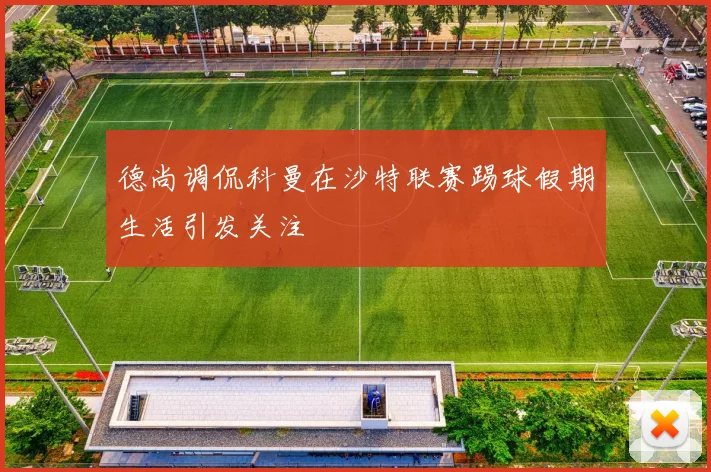 德尚调侃科曼在沙特联赛踢球假期生活引发关注