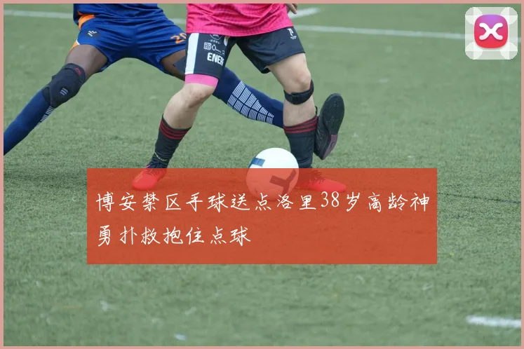 博安禁区手球送点洛里38岁高龄神勇扑救抱住点球