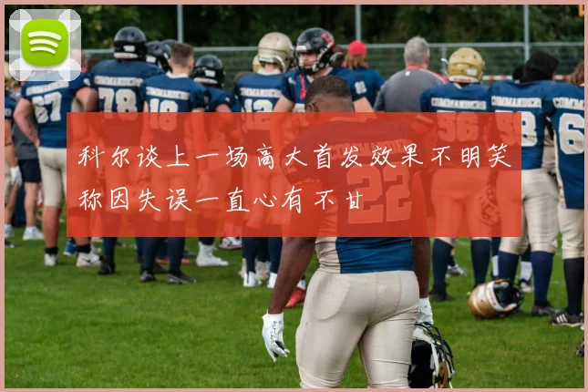科尔谈上一场高大首发效果不明笑称因失误一直心有不甘